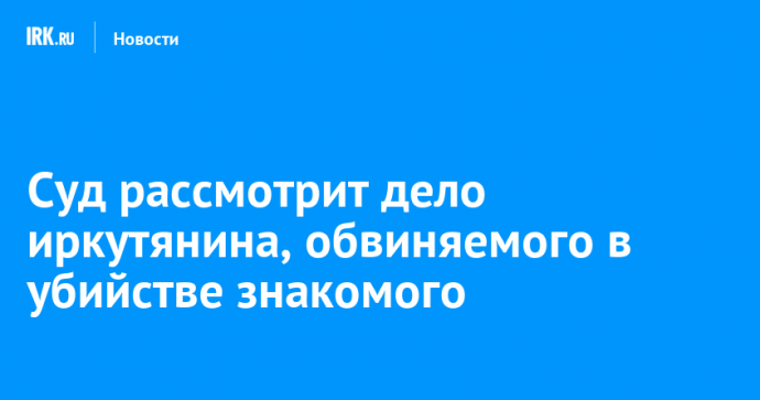 Суд рассмотрит дело иркутянина, обвиняемого в убийстве знакомого