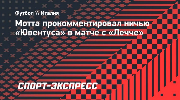 Мотта — о ничьей с «Лечче»: «Ювентус» хорошо играл в первом тайме, но во втором мы сбавили обороты»