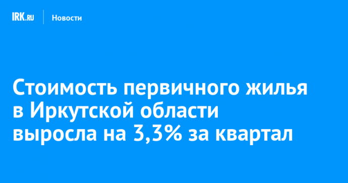 Стоимость первичного жилья в Иркутской области выросла на 3,3% за квартал