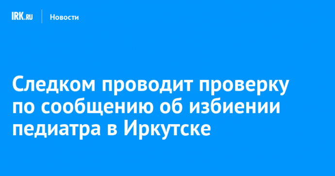 Следком проводит проверку по сообщению об избиении педиатра в Иркутске