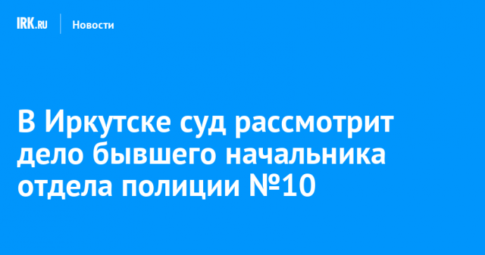 В Иркутске суд рассмотрит дело бывшего начальника отдела полиции №10