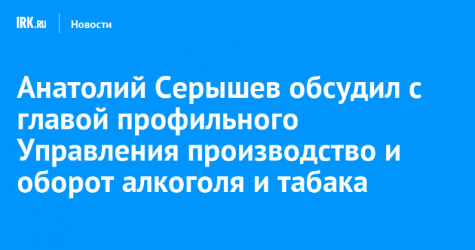 Анатолий Серышев обсудил с главой профильного Управления производство и оборот алкоголя и табака