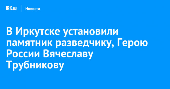 В Иркутске установили памятник разведчику, Герою России Вячеславу Трубникову