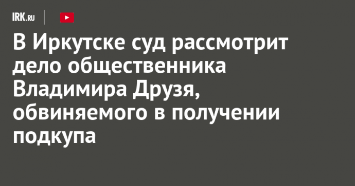 В Иркутске суд рассмотрит дело общественника Владимира Друзя, обвиняемого в получении подкупа