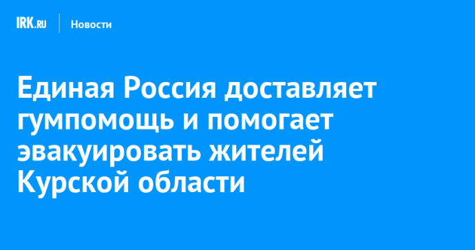 Единая Россия доставляет гумпомощь и помогает эвакуировать жителей Курской области