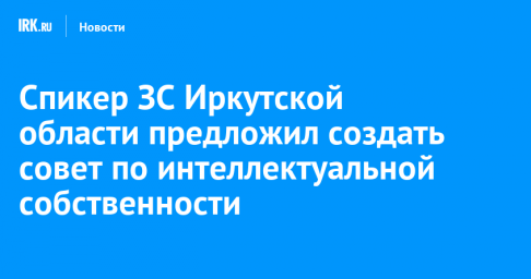 Спикер ЗС Иркутской области предложил создать совет по интеллектуальной собственности