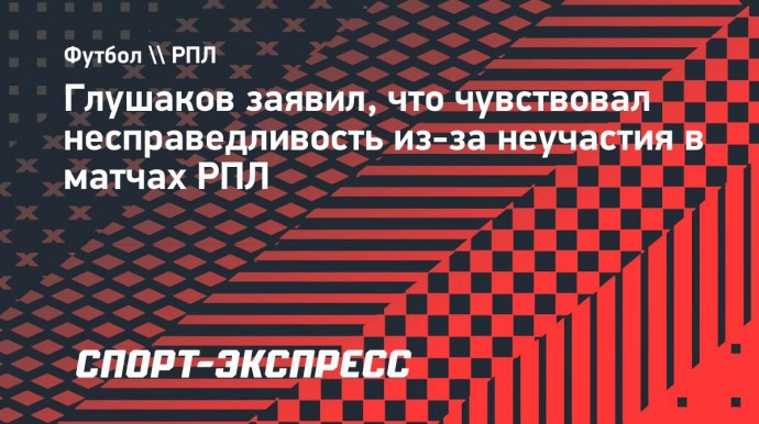 Глушаков заявил, что чувствовал несправедливость из-за неучастия в матчах РПЛ