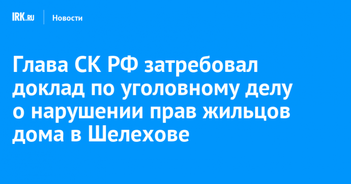 Глава СК РФ затребовал доклад по уголовному делу о нарушении прав жильцов дома в Шелехове