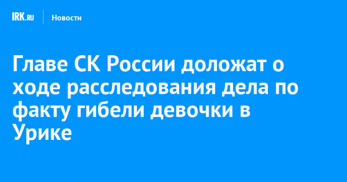 Главе СК России доложат о ходе расследования дела по факту гибели девочки в Урике