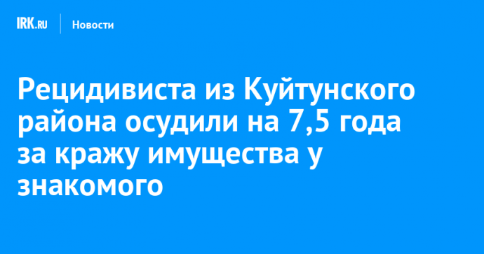 Рецидивиста из Куйтунского района осудили на 7,5 года за кражу имущества у знакомого