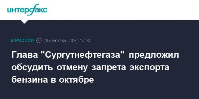 Глава "Сургутнефтегаза" предложил обсудить отмену запрета экспорта бензина в октябре