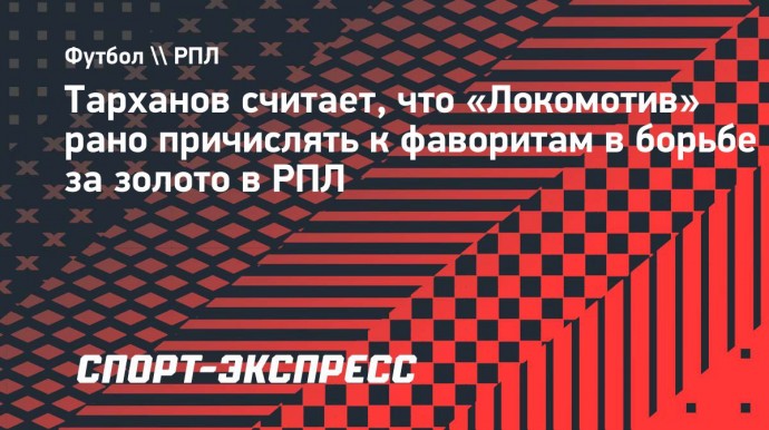 Тарханов считает, что «Локомотив» рано причислять к фаворитам в борьбе за золото в РПЛ