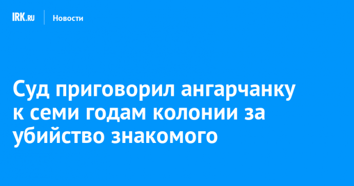 Суд приговорил ангарчанку к семи годам колонии за убийство знакомого