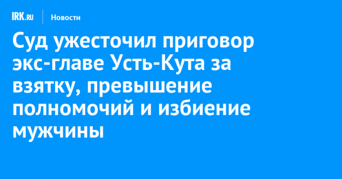 Суд ужесточил приговор экс-главе Усть-Кута за взятку, превышение полномочий и избиение мужчины