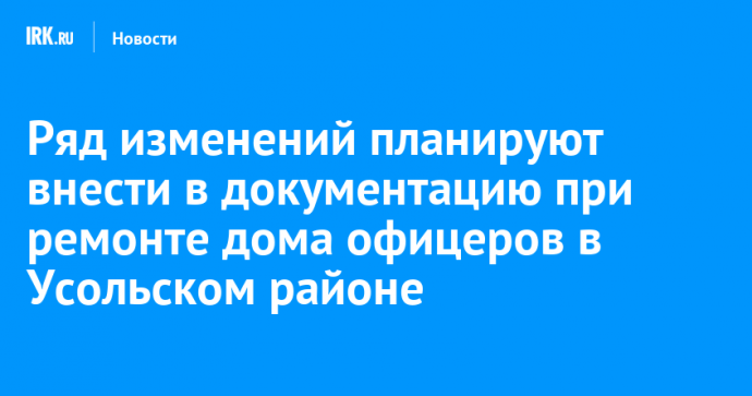 Ряд изменений планируют внести в документацию при ремонте дома офицеров в Усольском районе