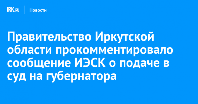 Правительство Иркутской области прокомментировало сообщение ИЭСК о подаче в суд на губернатора