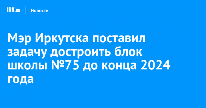 Мэр Иркутска поставил задачу достроить блок школы №75 до конца 2024 года