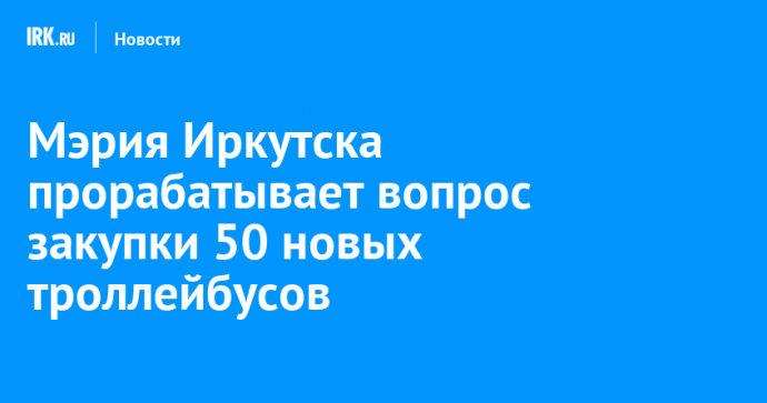 Мэрия Иркутска прорабатывает вопрос закупки 50 новых троллейбусов