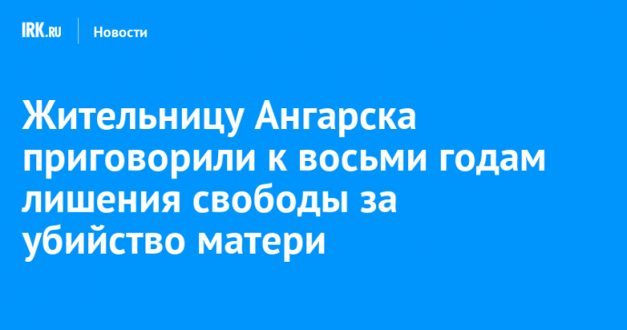 Жительницу Ангарска приговорили к восьми годам лишения свободы за убийство матери