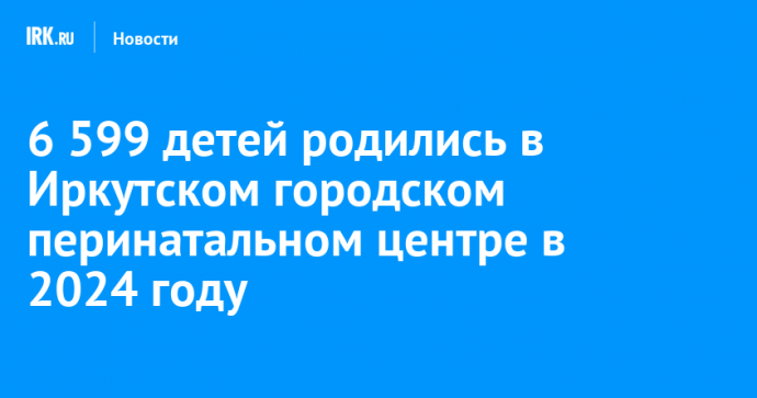 6 599 детей родились в Иркутском городском перинатальном центре в 2024 году