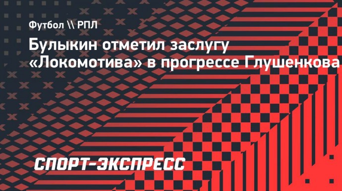 Булыкин — о Глушенкове: «В «Локомотиве» умеют работать с футболистами, выводить их на новый уровень»