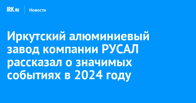 Иркутский алюминиевый завод компании РУСАЛ рассказал о значимых событиях в 2024 году