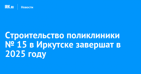 Строительство поликлиники № 15 в Иркутске завершат в 2025 году