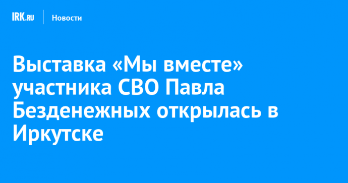 Выставка «Мы вместе» участника СВО Павла Безденежных открылась в Иркутске