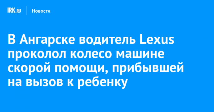 В Ангарске водитель Lexus проколол колесо машине скорой помощи, прибывшей на вызов к ребенку