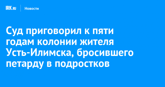 Суд приговорил к пяти годам колонии жителя Усть-Илимска, бросившего петарду в подростков