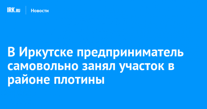 В Иркутске предприниматель самовольно занял участок в районе плотины