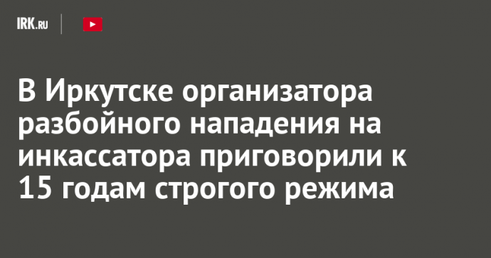 В Иркутске организатора разбойного нападения на инкассатора приговорили к 15 годам строгого режима