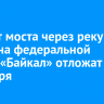 Ремонт моста через реку Бабха на федеральной трассе «Байкал» отложат до сентября