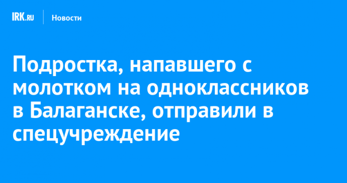 Подростка, напавшего с молотком на одноклассников в Балаганске, отправили в спецучреждение