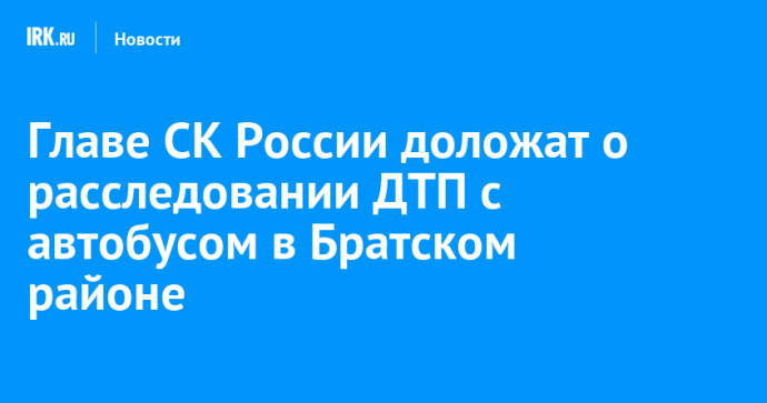 Главе СК России доложат о расследовании ДТП с автобусом в Братском районе