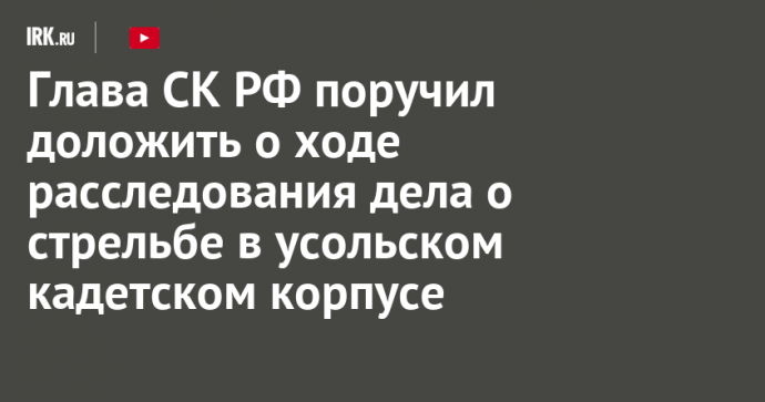 Глава СК РФ поручил доложить о ходе расследования дела о стрельбе в усольском кадетском корпусе