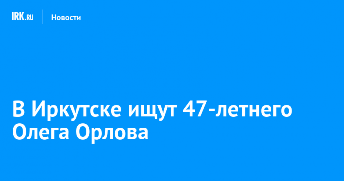 В Иркутске ищут 47-летнего Олега Орлова