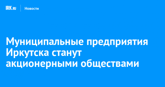 Муниципальные предприятия Иркутска станут акционерными обществами